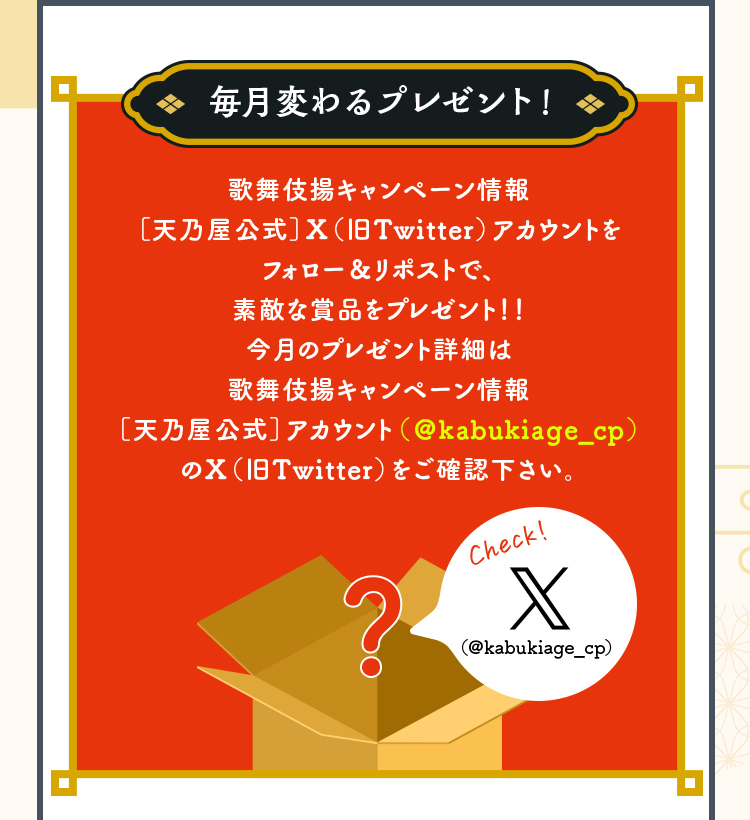 毎月変わるプレゼント！歌舞伎揚キャンペーン情報［天乃屋公式］X（Twitter）アカウントをフォロー＆リポストで、素敵な賞品をプレゼント！！今月のプレゼント詳細は歌舞伎揚キャンペーン情報［天乃屋公式］アカウント（＠kabukiage_cp）のX（Twitter）をご確認下さい。