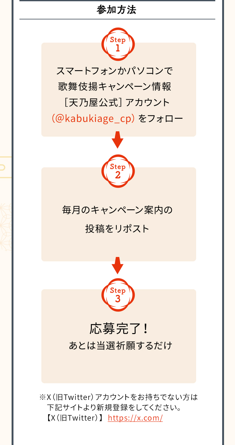 参加方法　Step1　スマートフォンかパソコンで歌舞伎揚キャンペーン情報［天乃屋公式］アカウント（＠kabukiage_cp）をフォロー　Step2　毎月のキャンペーン案内の投稿をリポスト　Step3　応募完了！あとは当選祈願するだけ　※X（Twitter）アカウントをお持ちでない方は下記サイトより新規登録をしてください。【X（Twitter）】https://x.com