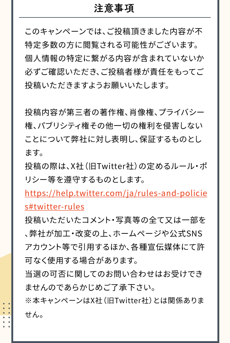 注意事項このキャンペーンでは、ご投稿頂きました内容が不特定多数の方に閲覧される可能性がございます。個人情報の特定に繋がる内容が含まれていないか必ずご確認いただき、ご投稿者様が責任をもってご投稿いただきますようお願いいたします。投稿内容が第三者の著作権、肖像権、プライバシー権、パブリシティ権その他一切の権利を侵害しないことについて弊社に対し表明し、保証するものとします。投稿の際は、Ｘ社（旧Twitter社）の定めるルール・ポリシー等を遵守するものとします。https://help.x.com/ja/rules-and-policies投稿いただいたコメント・写真等の全て又は一部を、弊社が加工・改変の上、ホームページや公式SNSアカウント等で引用するほか、各種宣伝媒体にて許可なく使用する場合があります。当選の可否に関してのお問い合わせはお受けできませんのであらかじめご了承下さい。※本キャンペーンはＸ社（旧Twitter社）とは関係ありません。